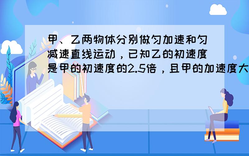 甲、乙两物体分别做匀加速和匀减速直线运动，已知乙的初速度是甲的初速度的2.5倍，且甲的加速度大小是乙的加速度大小的2倍，