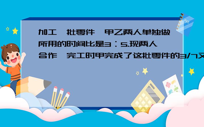 加工一批零件,甲乙两人单独做所用的时间比是3：5.现两人合作,完工时甲完成了这批零件的3/7又66个.