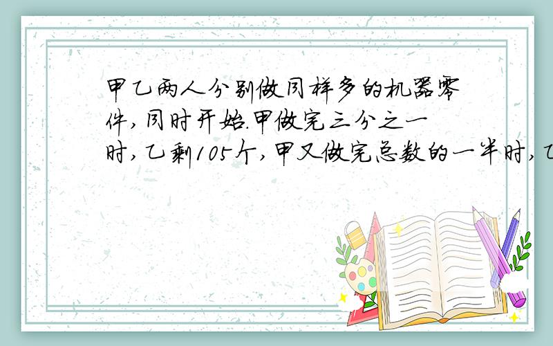 甲乙两人分别做同样多的机器零件,同时开始.甲做完三分之一时,乙剩105个,甲又做完总数的一半时,乙剩