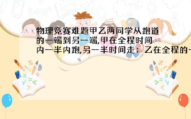 物理竞赛难题甲乙两同学从跑道的一端到另一端,甲在全程时间内一半内跑,另一半时间走；乙在全程的一半内跑,另一半路程内走,如