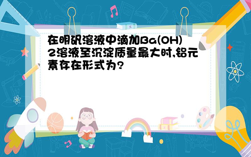 在明矾溶液中滴加Ba(OH)2溶液至沉淀质量最大时,铝元素存在形式为?