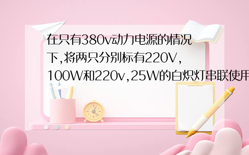 在只有380v动力电源的情况下,将两只分别标有220V,100W和220v,25W的白炽灯串联使用,这两只灯泡实际消耗的