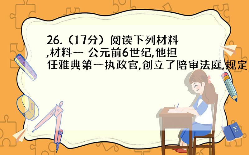 26.（17分）阅读下列材料,材料一 公元前6世纪,他担任雅典第一执政官,创立了陪审法庭,规定司法案件须由 一定数目的陪