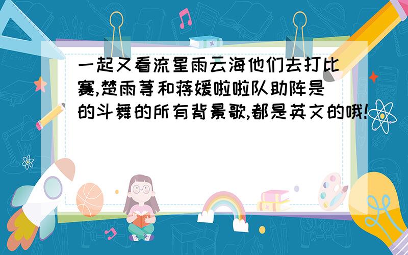 一起又看流星雨云海他们去打比赛,楚雨荨和蒋媛啦啦队助阵是的斗舞的所有背景歌,都是英文的哦!