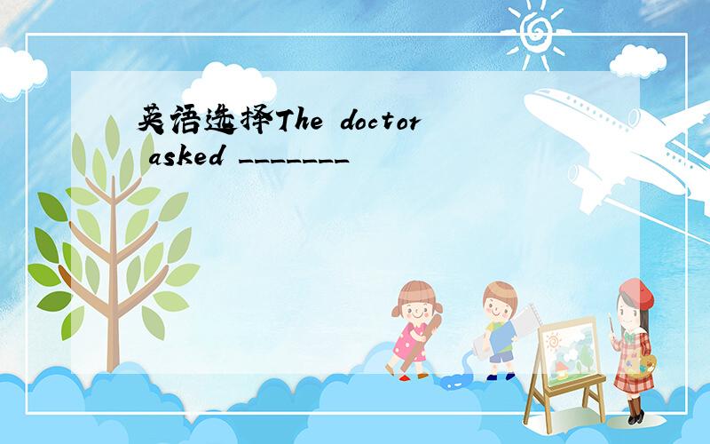 英语选择The doctor asked _______