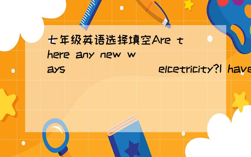 七年级英语选择填空Are there any new ways _______ elcetricity?I have n