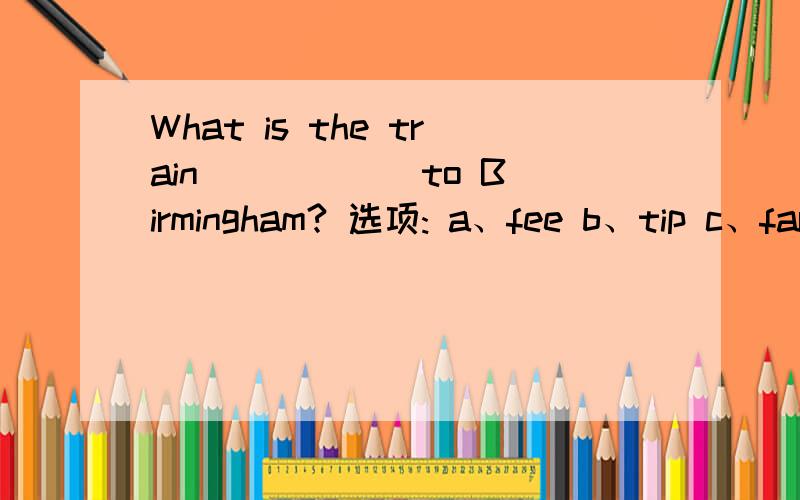 What is the train _____ to Birmingham? 选项: a、fee b、tip c、far