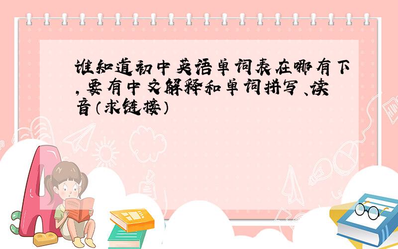 谁知道初中英语单词表在哪有下,要有中文解释和单词拼写、读音（求链接）