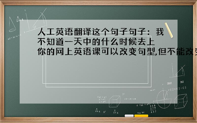 人工英语翻译这个句子句子：我不知道一天中的什么时候去上 你的网上英语课可以改变句型,但不能改变意思不要机械翻译