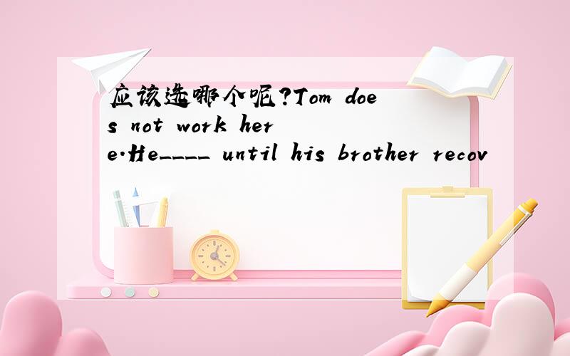 应该选哪个呢?Tom does not work here.He____ until his brother recov