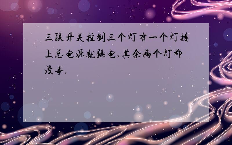 三联开关控制三个灯有一个灯接上总电源就跳电,其余两个灯都没事.