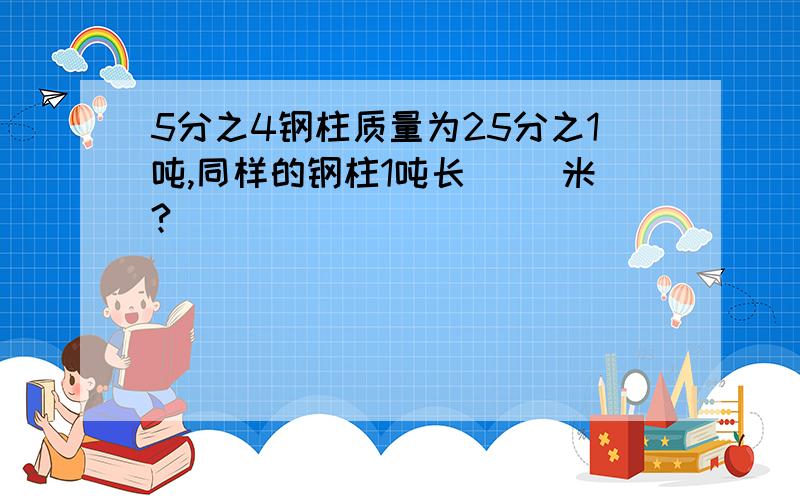 5分之4钢柱质量为25分之1吨,同样的钢柱1吨长（ ）米?