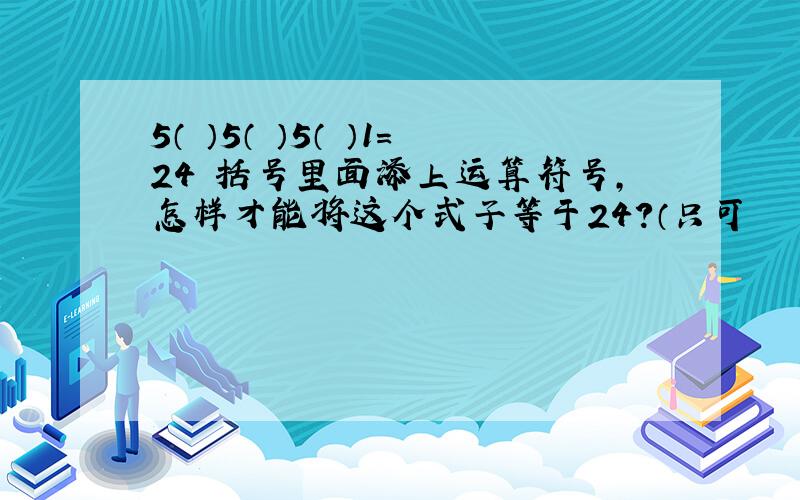 5（ ）5（ ）5（ ）1=24 括号里面添上运算符号,怎样才能将这个式子等于24?（只可