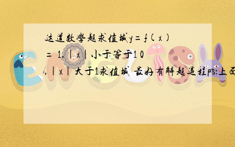 这道数学题求值域y=f(x)= 1,|x|小于等于1 0,|x|大于1求值域 最好有解题过程ps：上面本来是一个大括号的