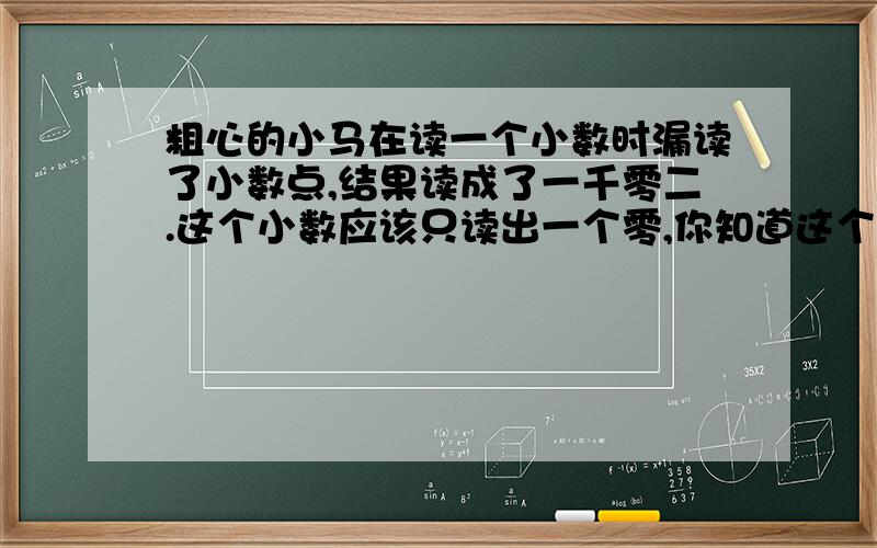 粗心的小马在读一个小数时漏读了小数点,结果读成了一千零二.这个小数应该只读出一个零,你知道这个小数是多少吗?