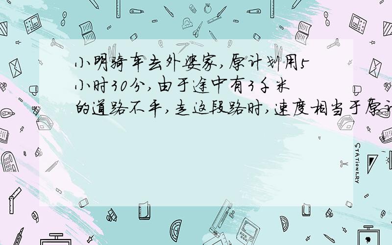 小明骑车去外婆家,原计划用5小时30分,由于途中有3千米的道路不平,走这段路时,速度相当于原计划的3/4,因此,晚到了1