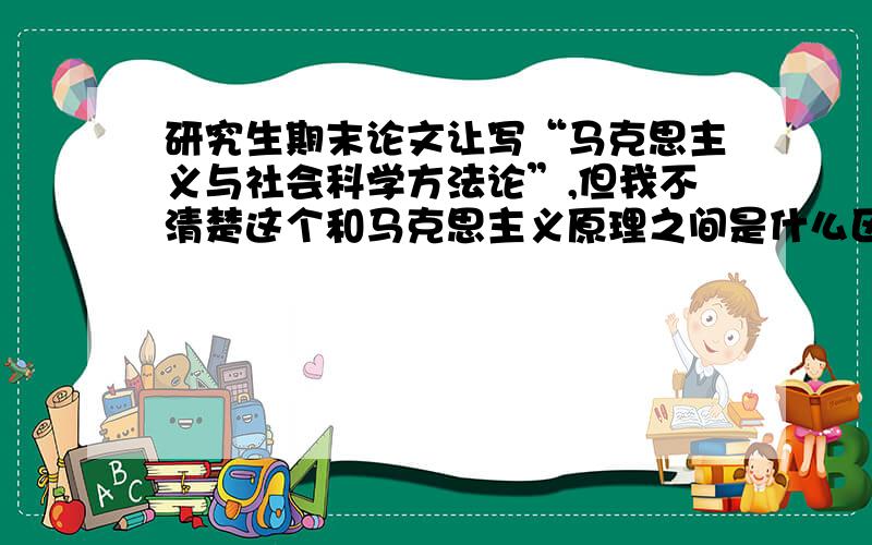 研究生期末论文让写“马克思主义与社会科学方法论”,但我不清楚这个和马克思主义原理之间是什么区别,请说一下它的具体要点,或