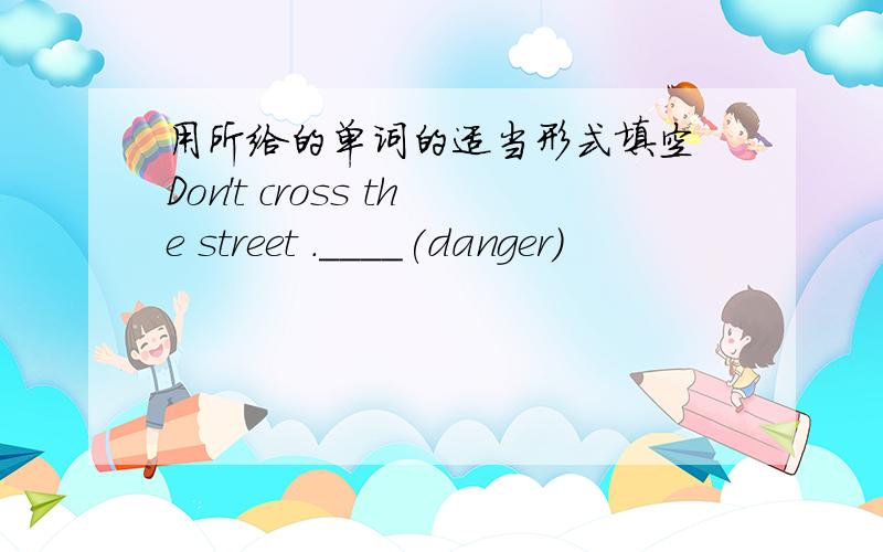 用所给的单词的适当形式填空 Don't cross the street .____(danger)