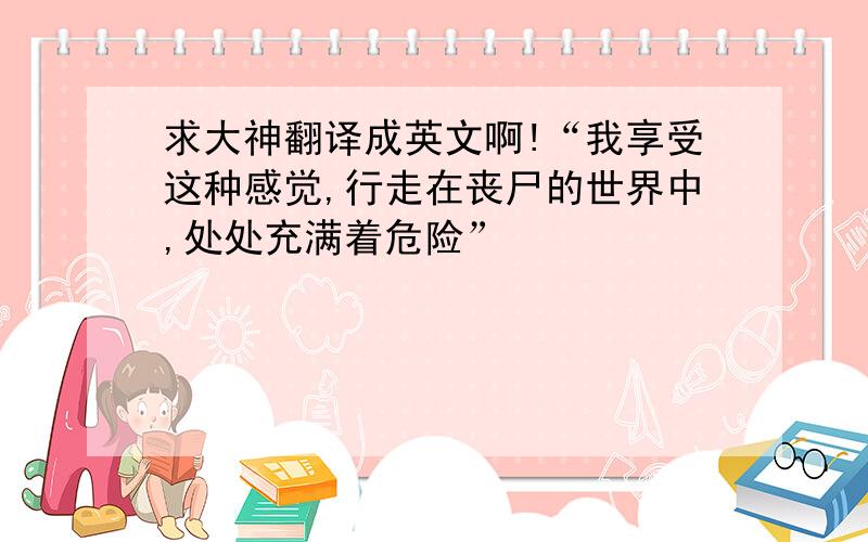 求大神翻译成英文啊!“我享受这种感觉,行走在丧尸的世界中,处处充满着危险”