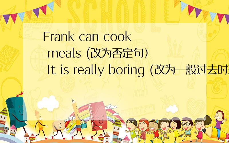 Frank can cook meals (改为否定句） It is really boring (改为一般过去时态）