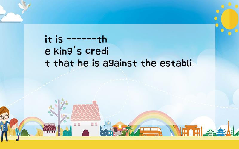 it is ------the king's credit that he is against the establi