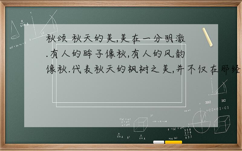 秋颂 秋天的美,美在一分明澈.有人的眸子像秋,有人的风韵像秋.代表秋天的枫树之美,并不仅在那经霜的素红,而更在那临风的飒