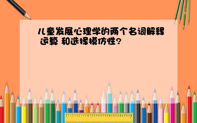 儿童发展心理学的两个名词解释 运算 和选择模仿性?