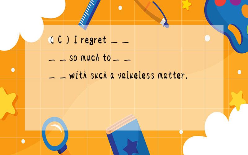 （C）I regret ____so much to____with such a valueless matter.