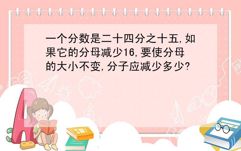 一个分数是二十四分之十五,如果它的分母减少16,要使分母的大小不变,分子应减少多少?