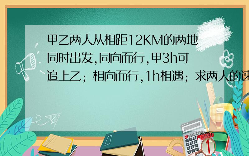 甲乙两人从相距12KM的两地同时出发,同向而行,甲3h可追上乙；相向而行,1h相遇；求两人的速度各是多少?若设甲的速度为