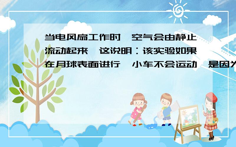 当电风扇工作时,空气会由静止流动起来,这说明：该实验如果在月球表面进行,小车不会运动,是因为：