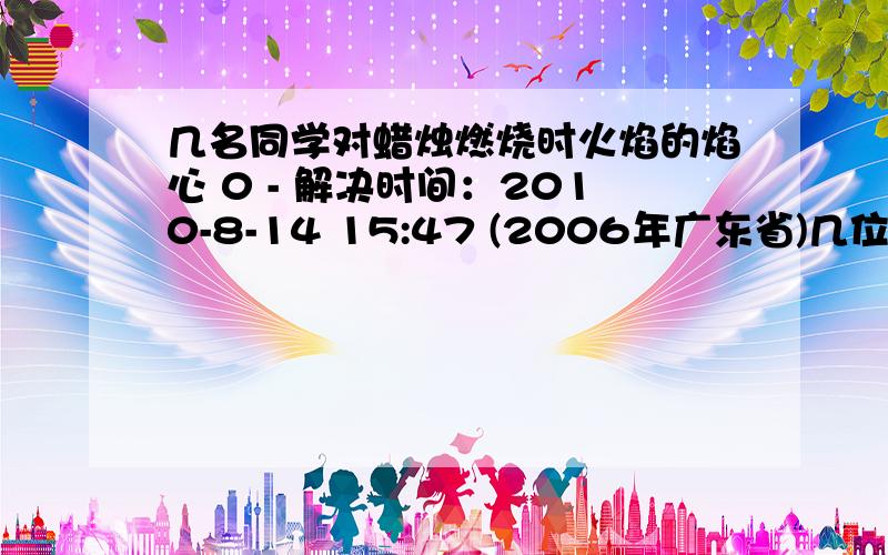 几名同学对蜡烛燃烧时火焰的焰心 0 - 解决时间：2010-8-14 15:47 (2006年广东省)几位同学对蜡烛燃