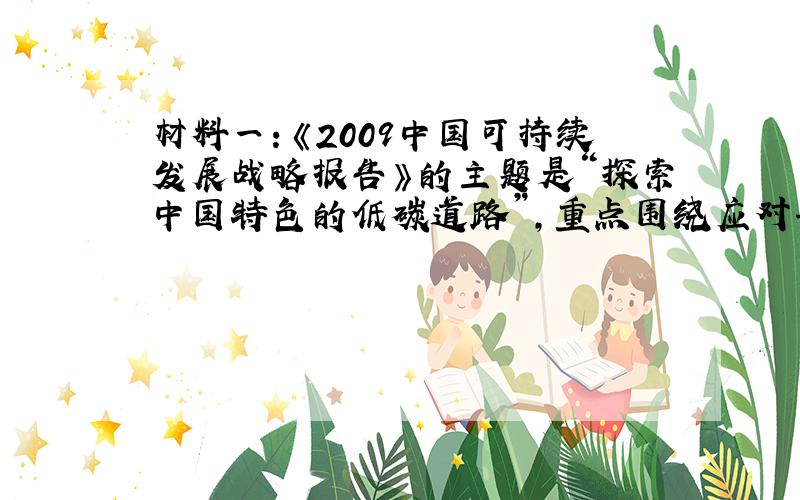 材料一：《2009中国可持续发展战略报告》的主题是“探索中国特色的低碳道路”,重点围绕应对气候变化,针对国际上兴起的低碳