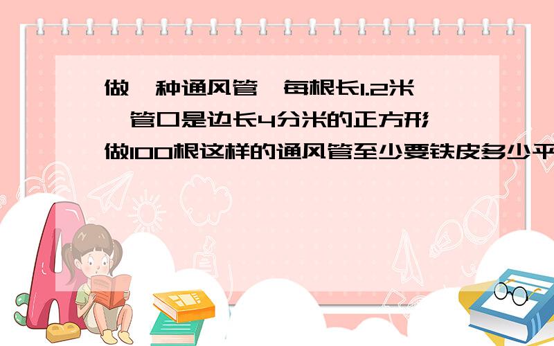 做一种通风管,每根长1.2米,管口是边长4分米的正方形,做100根这样的通风管至少要铁皮多少平方米?