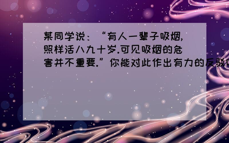 某同学说：“有人一辈子吸烟,照样活八九十岁.可见吸烟的危害并不重要.”你能对此作出有力的反驳吗?