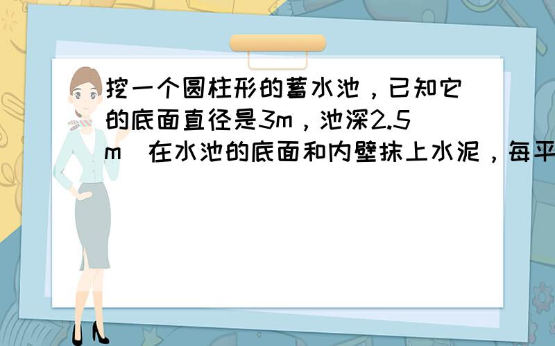 挖一个圆柱形的蓄水池，已知它的底面直径是3m，池深2.5m．在水池的底面和内壁抹上水泥，每平方米用水泥2.4kg，共需水