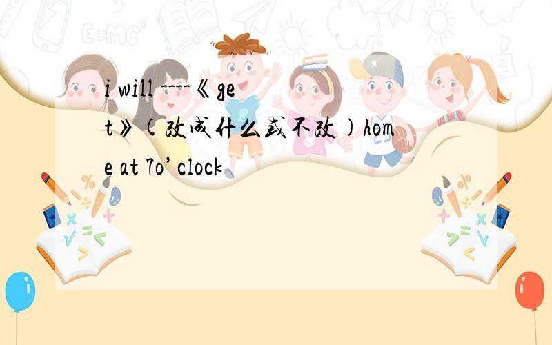 i will ----《get》(改成什么或不改)home at 7o’clock