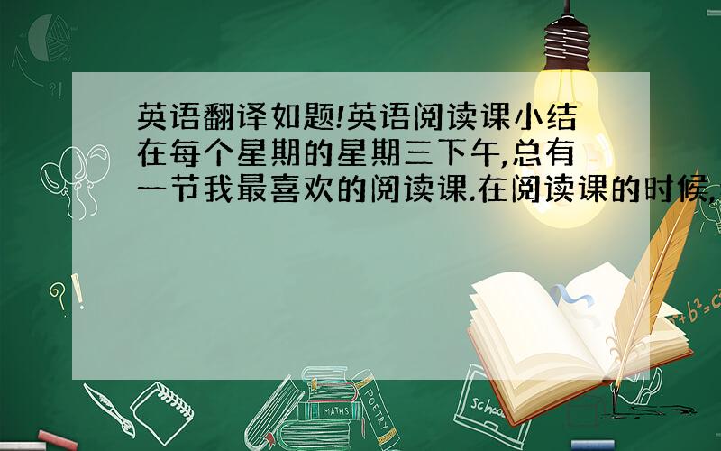 英语翻译如题!英语阅读课小结在每个星期的星期三下午,总有一节我最喜欢的阅读课.在阅读课的时候,老师要求我们用教材B册做阅