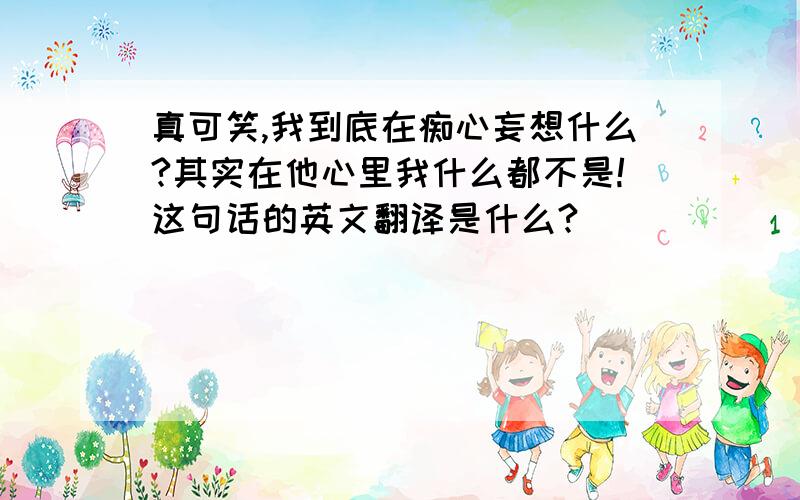 真可笑,我到底在痴心妄想什么?其实在他心里我什么都不是!这句话的英文翻译是什么?