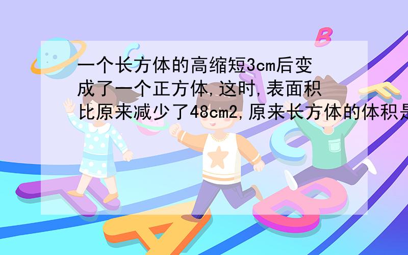 一个长方体的高缩短3cm后变成了一个正方体,这时,表面积比原来减少了48cm2,原来长方体的体积是多少