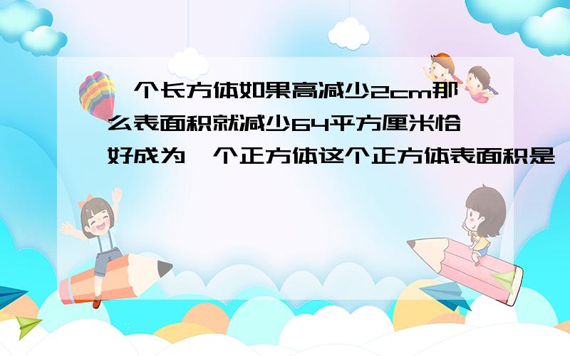 一个长方体如果高减少2cm那么表面积就减少64平方厘米恰好成为一个正方体这个正方体表面积是