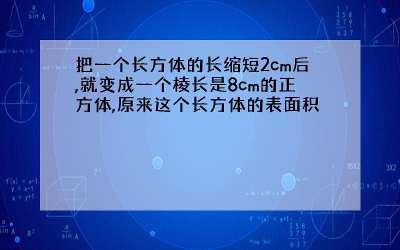 把一个长方体的长缩短2cm后,就变成一个棱长是8cm的正方体,原来这个长方体的表面积