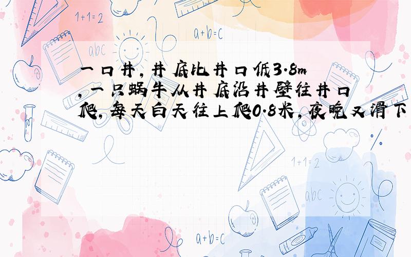 一口井,井底比井口低3.8m,一只蜗牛从井底沿井壁往井口爬,每天白天往上爬0.8米,夜晚又滑下若干米,刚好用一