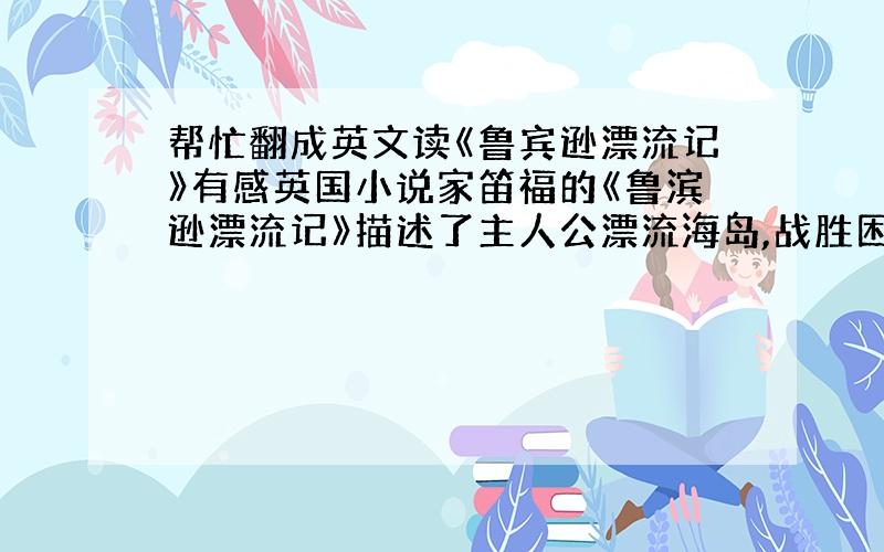 帮忙翻成英文读《鲁宾逊漂流记》有感英国小说家笛福的《鲁滨逊漂流记》描述了主人公漂流海岛,战胜困难,艰苦创业的传奇故事.小