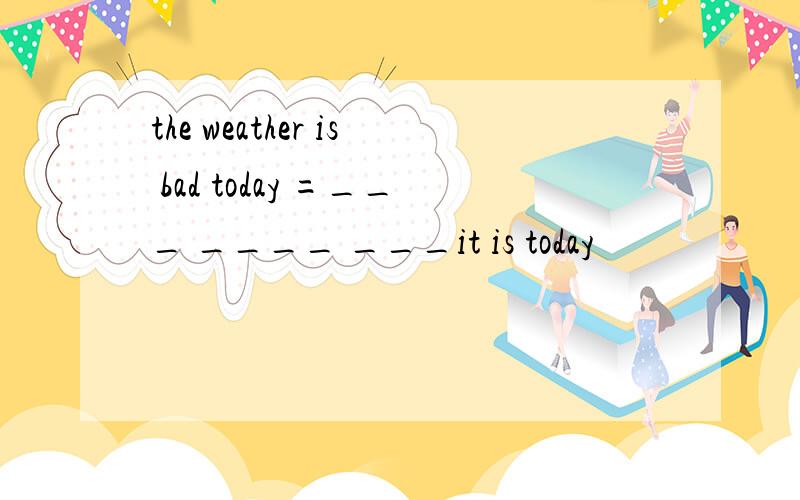 the weather is bad today =___ ____ ___it is today