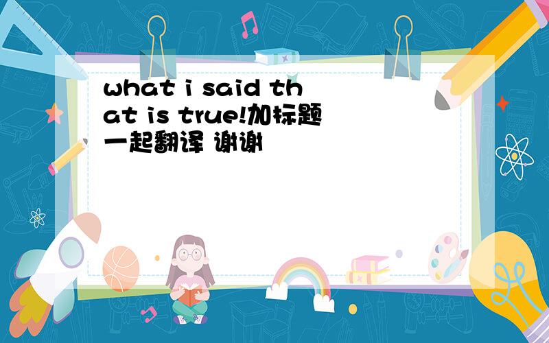 what i said that is true!加标题一起翻译 谢谢