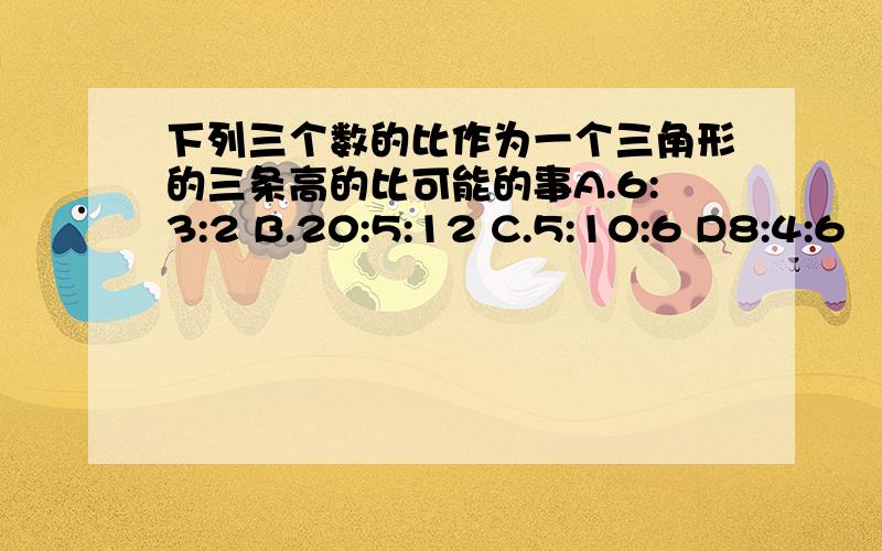 下列三个数的比作为一个三角形的三条高的比可能的事A.6:3:2 B.20:5:12 C.5:10:6 D8:4:6