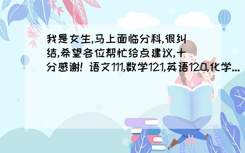 我是女生,马上面临分科,很纠结,希望各位帮忙给点建议,十分感谢! 语文111,数学121,英语120,化学...