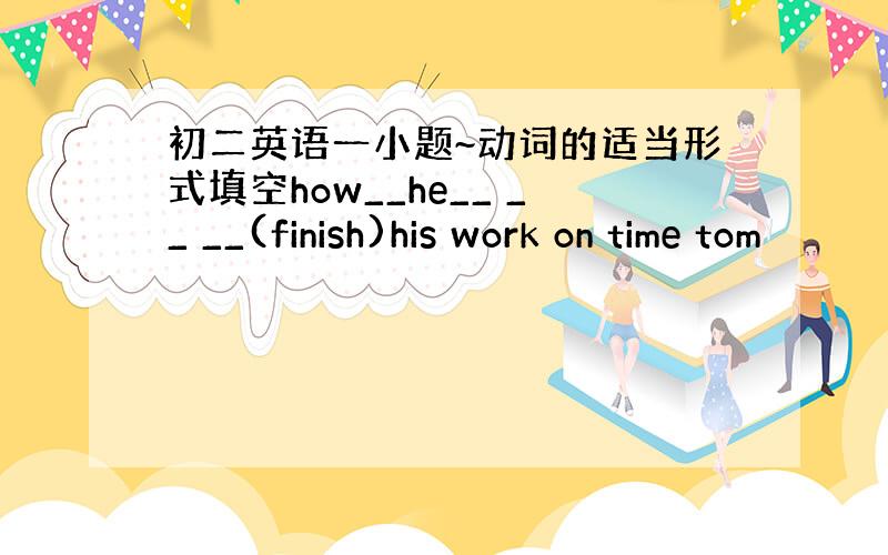 初二英语一小题~动词的适当形式填空how__he__ __ __(finish)his work on time tom