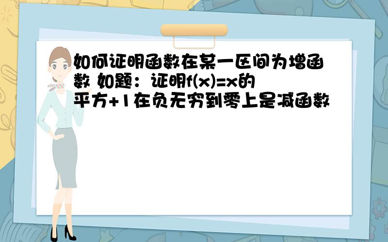 如何证明函数在某一区间为增函数 如题：证明f(x)=x的平方+1在负无穷到零上是减函数